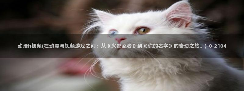 免费的动漫网站：动漫h视频(在动漫与视频游戏之间：从《火影忍者》到《你的名字》的奇幻之旅。)