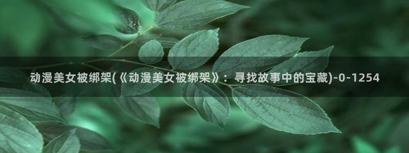 日本色情动漫：动漫美女被绑架(《动漫美女被绑架》：寻找故事中的宝藏)